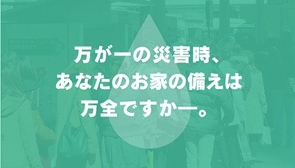 万が一の災害時、あなたのお家の備えは万全ですか━？