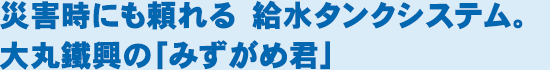 災害時にも頼れる　給水タンクシステム。大丸鐵興の「みずがめ君」