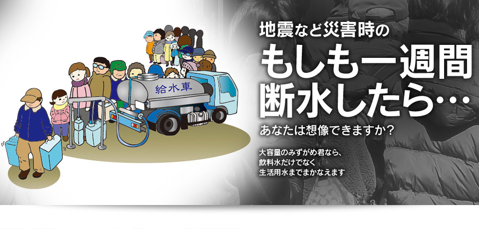 地震など災害時の「もしも一週間断水したら・・・」、あなたは想像できますか？ 大容量のみずがめ君なら、飲料水だけでなく生活用水までまかなえます