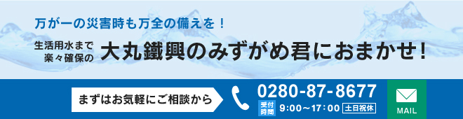 万が一の災害時も万全の備えを！生活用水まで楽々確保の大丸鐵興のみずがめ君におまかせ！ まずはお気軽にご相談から TEL：0280-87-8677 受付時間：9:00～17：00 土日祝休 【→メールフォーム】